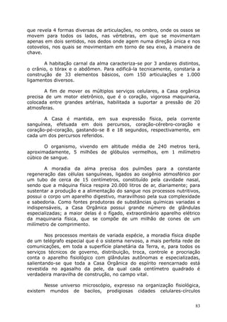 que revela 4 formas diversas de articulações, no ombro, onde os ossos se
movem para todos os lados, nas vértebras, em que se movimentam
apenas em dois sentidos, nos dedos onde agem numa direção única e nos
cotovelos, nos quais se movimentam em torno de seu eixo, à maneira de
chave.
A habitação carnal da alma caracteriza-se por 3 andares distintos,
o crânio, o tórax e o abdômen. Para edificá-la tecnicamente, constaria a
construção de 33 elementos básicos, com 150 articulações e 1.000
ligamentos diversos.
A fim de mover os múltiplos serviços celulares, a Casa orgânica
precisa de um motor eletrônico, que é o coração, vigorosa maquinaria,
colocada entre grandes artérias, habilitada a suportar a pressão de 20
atmosferas.
A Casa é mantida, em sua expressão física, pela corrente
sanguínea, efetuada em dois percursos, coração-cérebro-coração e
coração-pé-coração, gastando-se 8 e 18 segundos, respectivamente, em
cada um dos percursos referidos.
O organismo, vivendo em altitude média de 240 metros terá,
aproximadamente, 5 milhões de glóbulos vermelhos, em 1 milímetro
cúbico de sangue.
A moradia da alma precisa dos pulmões para a constante
regeneração das células sanguíneas, ligados ao oxigênio atmosférico por
um tubo de cerca de 15 centímetros, constituído pela cavidade nasal,
sendo que a máquina física respira 20.000 litros de ar, diariamente; para
sustentar a produção e a alimentação do sangue nos processos nutritivos,
possui o corpo um aparelho digestivo, maravilhoso pela sua complexidade
e sabedoria. Como fontes produtoras de substâncias químicas variadas e
indispensáveis, a Casa Orgânica possui grande número de glândulas
especializadas; a maior delas é o fígado, extraordinário aparelho elétrico
da maquinaria física, que se compõe de um milhão de cones de um
milímetro de comprimento.
Nos processos mentais de variada espécie, a moradia física dispõe
de um telégrafo especial que é o sistema nervoso, a mais perfeita rede de
comunicações, em toda a superfície planetária da Terra, e, para todos os
serviços técnicos de governo, distribuição, troca, controle e procriação
conta o aparelho fisiológico com glândulas autônomas e especializadas,
salientando-se que toda a Casa Orgânica do espírito reencarnado está
revestida no agasalho da pele, da qual cada centímetro quadrado é
verdadeira maravilha de construção, no campo vital.
Nesse universo microscópio, expresso na organização fisiológica,
existem mundos de bacilos, prodigiosas cidades celulares-círculos
83
 