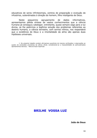 educativos de seres infinitesimais, centros de preparação e evolução de
infusórios, subordinados à direção do homem, filho inteligente de Deus.
Neste pequenino agrupamento de dados informativos,
apresentamos pálida síntese de vastos conhecimentos que a ciência
humana já conseguiu catalogar; entretanto, quase sempre cega para a luz
divina, se lhe pedirmos a legítima solução dos problemas referentes ao
destino humano, a ciência terrestre, com sorriso irônico, nos responderá
que a existência de Deus e a imortalidade da alma são apenas duas
hipóteses universais.
1- No presente trabalho existem afirmativas suscetíveis de maiores verificações e observações ao
quadro de conclusões provisórias da ciência oficial, considerando-se a impossibilidade de particularizados
apontamentos técnicos. - Nota do Autor Espiritual
BRILHE VOSSA LUZ
João de Deus
84
 