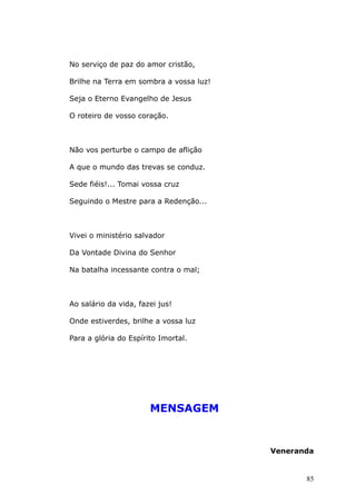 No serviço de paz do amor cristão,
Brilhe na Terra em sombra a vossa luz!
Seja o Eterno Evangelho de Jesus
O roteiro de vosso coração.
Não vos perturbe o campo de aflição
A que o mundo das trevas se conduz.
Sede fiéis!... Tomai vossa cruz
Seguindo o Mestre para a Redenção...
Vivei o ministério salvador
Da Vontade Divina do Senhor
Na batalha incessante contra o mal;
Ao salário da vida, fazei jus!
Onde estiverdes, brilhe a vossa luz
Para a glória do Espírito Imortal.
MENSAGEM
Veneranda
85
 