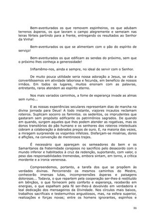 Bem-aventurados os que removem espinheiros, os que adubam
terrenos ásperos, os que lavram o campo alegremente e semeiam nas
leiras férteis partindo para a frente, entregando os resultados ao Senhor
da Vinha!
Bem-aventurados os que se alimentam com o pão do espírito de
serviço!
Bem-aventurados os que edificam as sendas do próximo, sem que
o próximo lhes conheça a generosidade!
Inflamêmo-nos, ainda e sempre, no ideal de servir com o Senhor.
De muito pouca utilidade seria nossa adoração a Jesus, se não a
convertêssemos em atividade laboriosa e fecunda, em benefício de nossos
irmãos. Em todos os lugares, muitos ensinam com as palavras,
entretanto, raros atendem ao espírito eterno.
Nos mais variados caminhos, a fome de esperança invade as almas
sem rumo...
E as nossas experiências seculares representam dias de marcha na
divina jornada para Deus! A todo instante, viajores incautos reclamam
roteiros. Suplicam socorro os famintos. os sedentos, os imprudentes que
gastaram sem propósito edificante os patrimônios sagrados. De quando
em quando, surgem aqueles que lhes podem atender as rogativas, mas os
donos transitórios do pão humano e os senhores dos roteiros intelectuais
cobram a colaboração a dobrados preços de ouro. E, na maioria das vezes,
a miragem surpreende os viajantes infelizes. Disfarçam-se misérias, dores
e aflições, na convenção de mentirosos trajes.
É necessário que apareçam os semeadores do bem e os
Samaritanos da fraternidade corajosos no sacrifício pelo desacordo com o
mundo inferior e habilitados à cruz da redenção, suportando, com valor, o
peso das responsabilidades tremendas, embora sintam, em torno, a crítica
mordente e a ironia venenosa.
Compreendemos, portanto, a tarefa dos que se propõem às
verdades divinas. Percorrendo os mesmos caminhos do Mestre,
conhecerão imensas lutas, incompreensões ásperas e paisagens
dolorosas... Todavia, o que repartem pela cooperação ser-lhes-á restituído
em bênçãos, o que fornecem pelo conforto e esperança, receberão em
energias, o que espalham pela fé ser-lhes-á devolvido em verdadeira e
leal dedicação dos mensageiros da Divindade. Nos círculos mais baixos,
trabalhos sacrificais e testemunhos angustiosos, mas, na esfera superior,
realizações e forças novas; entre os homens ignorantes, espinhos e
86
 