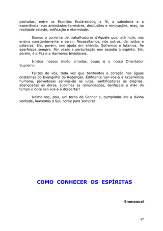pedradas, entre os Espíritos Esclarecidos, a fé, a sabedoria e a
experiência; nas ansiedades terrestres, desilusões e renovações, mas, na
realidade celeste, edificação e eternidade.
Somos a corrente de trabalhadores d’Aquele que, até hoje, nos
ensina constantemente a servir. Necessitamos, nós outros, de ruídos e
palavras. Ele, porém, nos ajuda em silêncio. Sofremos e lutamos. fie
aperfeiçoa sempre. Por vezes a perturbação nos assedia o espírito. Ele,
porém, é a Paz e a Harmonia Invioláveis.
Irmãos nossos muito amados, Jesus é o nosso Orientador
Supremo.
Felizes de vós, toda vez que banhardes o coração nas águas
cristalinas do Evangelho da Redenção. Edificante 'ser-vos-á a experiência
humana, proveitosas ser-vos-ão as lutas, santificadoras as alegrias,
abençoadas as dores, sublimes as renunciações, benfazeja a mão do
tempo o doce ser-vos-á o despertar!
Unimo-nos, pois, uni torno do Senhor e, cumprindo-Lhe a divina
vontade, louvemos o Seu nome para sempre!
COMO CONHECER OS ESPÍRITAS
Emmanuel
87
 
