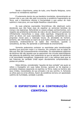 Sendo o Espiritismo, antes de tudo, uma filosofia Religiosa, como
conhecer os verdadeiros espíritas?
É justamente dentro da sua bandeira imortalista, demonstrando ao
homem que a sua vida não está circunscrita à existência fragmentária da
Terra, que o Espiritismo oferece à Humanidade o que possui de mais
sublime e mais puro, em sua feição filosófica e doutrinária.
As suas próprias expressões fenomênicas não objetivam outro
desiderato que não fosse esse de espalhar as sementes benditas da
crença e da esperança. Refundindo os vossos antigos conhecimentos, com
respeito aos problemas profundos da vida e do ser, descerra um panorama
infinitamente maravilhoso à vossa visão espiritual, integrando-vos no
amor ao dever, em suas expressões mais sagradas, compelindo-vos ao
progresso moral para a redenção futura. As atividades do homem,
portanto, são reformadas ao sopro de suas lições divinas, renovando-se os
caracteres, enobrecendo-se as ações dos indivíduos, quando a
consciência, de fato, lhe apreende a sublimidade do ensinamento.
Somente poderemos conhecer os espiritistas pela transformação
benéfica que procuram impor a si mesmos, em contacto com as lições do
Alto que lhes são incessantemente ministradas. Os entendedores legítimos
da doutrina não são aqueles que se apaixonam nos círculos esterilizadores
das palavras da polêmica mas justamente os que se saturam da tolerância
e da serenidade evangélicas, cooperando com o seu esforço para que as
leis fraternas da caridade cristã sejam devidamente compreendidas e
postas em prática.
Estes últimos, considerados "aqueles de boa vontade" aos quais se
refere o Evangelho em suas lições divinas, ignoram se há dogmas e
princípios religiosos separando os espíritos na Terra; todos os homens são
seus irmãos, necessitados de sua amizade e de seu carinho. E, fechando
os olhos para os erros alheios, fazem da existência terrena um apostolado
sublime de humildade, caridade e perdão.
O ESPIRITISMO E A CONTRIBUIÇÃO
CIENTÍFICA
Emmanuel
88
 
