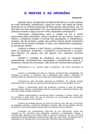 O MESTRE E AS OPINIÕES
Emmanuel
Quando Jesus, consagrando as alegrias familiares e o culto sublime
da união doméstica, transformou a água em vinho, nas bodas de Canaã,
cercaram-no os imensos tentáculos da falsa opinião, pela primeira vez, na
fase ativa de seus apostolados. Por que semelhante transformação? Seria
possível converter a água pura em vinho, destinado à embriaguez?
Procurando companheiros para a missão de luz e sendo
escarnecido pelos sacerdotes, juízes e doutores de seu tempo, buscou o
Mestre a companhia simples e humilde dos pescadores. A maledicência,
contudo, não lhe perdoou o gesto. Que motivo induzia aquele missionário
a socorrer-se de homens iletrados e rudes, que costumavam espreguiçar-
se nas barcas velhas?
Instituiu a alegria e o bom ânimo, a confiança mútua e o otimismo
entre os discípulos; entretanto, o farisaísmo recriminava-lhe a conduta.
Que instrutor era aquele, que não jejuava nem mantinha preceitos
rigoristas?
Atendia a multidão de sofredores, dos quais se compadecia
sinceramente, ministrando-lhes consolações e ensinamentos; todavia, o
fanatismo criticava-lhe as atitudes. Não seria ele revolucionário perigoso?
Desrespeitava a lei, curando cegos e paralíticos, nas horas destinadas ao
repouso.
Socorria os obsidiados de todos os matizes, conferindo-lhes tranqüilidade aos
corações; no entanto, a ignorância não o desculpava. Que razões o detinham no
esclarecimento aos espíritos das trevas? Não teria combinações secretas com Satanás?
Interessou-se pela renovação espiritual de Madalena. Os próprios amigos
estranharam-lhe o conduta. Por que tamanha atenção para com uma pecador comum?
Aceitou o oferecimento gentil dos publicanos, comendo à mesa de pessoas
afastadas da lei; todavia, a perversidade não lhe compreendeu a disposição fraterna. Não
seria ele simples comilão e beberrão?
Dedicou longa palestra à samaritana pobre e desviada. A malícia, porém, não
lhe entendeu a lição divina. Por que se demorava em conversação com semelhante
mulher, que já possuíra cinco maridos?
Ensinava as verdades eternas, por amor às criaturas, mas, não raro, ao terminar
as pregações sublimes, a desordem estabelecia tumultos. Não era ele anônimo operário
de Nazaré? A que títulos poderia aspirar, além da carpintaria da sua infância?
Confiando nos companheiros, falou-lhes do seu testemunho, diante das
verdades do Pai, prevendo lutas, desgostos, sacrifícios e humilhações; todavia, a
inconformação apossou-se do próprio Pedro e choveram protestos. Por que o anúncio
descabido de tantas flagelações e tantas dores? Não era o sofrimento incompatível com a
realização de um Messias que vinha de tão alto? Não teria Jesus enlouquecido?
9
 