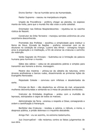 Divino Senhor - fez-se humilde servo da Humanidade.
Pastor Supremo - nasceu na manjedoura singela.
Ungido da Providência - preferiu chegar ao planeta, no espesso
manto da noite, para que o mundo lhe não visse a corte celestial.
Orientador nas Esferas Resplandecentes - rejubilou-se na casinha
rústica de Nazaré.
Construtor do Orbe Terrestre - manejou serrotes anônimos de uma
carpintaria desconhecida.
Prometido dos Profetas - escolheu a simplicidade para instituir o
Reino de Deus. Enviado às Nações - preferiu conversar com os do
doutores na condição de criança. Luzeiro das Almas - consagrou longos
anos à preparação e à meditação, a fim de ensinar às criaturas o caminho
da redenção.
Verbo Sagrado do Principio - Submeteu-se à limitação da palavra
humana para iluminar o mundo.
Sábio dos sábios - valeu-se de pescadores pobres e simples para
transmitir aos homens a divina. mensagem.
Mestre dos mestres - utilizou-se da cátedra da natureza, entre
árvores acolhedoras e barcos rudes, disseminando as primeiras lições do
Evangelho Renovador.
Majestade Celeste - conviveu com infelizes e desalentados da
sorte.
Príncipe do Bem - não desdenhou as vítimas do mal, amparando
mulheres desventuradas e sentando-se à mesa de pecadores envilecidos.
Instrutor de Entidades Angélicas - andou com a multidão de
leprosos, estropiados e cegos de todos os matizes.
Administrador da Terra - ensinou o respeito a César, consagrando a
ordem e santificação à hierarquia.
Benfeitor das Criaturas - recebeu a calúnia, o ridículo, a ironia, o
desprezo público, a prisão dolorosa e o inquérito descabido.
Amigo Fiel - viu-se sozinho, no extremo testemunho.
Juiz Incorruptível - não reclamou contra os falsos julgamentos de
sua obra.
90
 