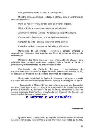 Advogado do Mundo - acolheu a cruz injuriosa.
Ministro Divino da Palavra - adotou o silêncio, ante a ignorância de
seus perseguidores.
Dono do Poder - rogou perdão para os próprios algozes.
Médico Sublime - suportou chagas sanguinolentas.
Jardineiro de Flores Eternas - foi coroado de espinhos cruéis.
Companheiro Generoso - recebeu açoites e bofetadas.
Condutor da Vida - aceitou o crucifixo entre ladrões.
Emissário do Pai - manteve-se fiel a Deus até ao fim.
Mensageiro da Luz Imortal - escolheu o coração amoroso e
renovado de Madalena para espalhar na Terra as primeiras alegrias da
ressurreição .
Mordomo dos Bens Eternos - em precisando de alguém para
colaborar com os seus seguidores sinceros, busca Saulo de Tarso, o
perseguidor, e transformado no amigo incondicional.
Coordenador da Evolução Terrestre – necessitando de
trabalhadores para as missões especializadas, procura os Ananias da fé,
os Estêvãos do trabalho e os Barnabés anônimos da cooperação.
Missionário Infatigável da Redenção Humana - foi sempre e ainda
é o maior servidor dos homens de todos os tempos e civilizações da Terra.
Recordando o Mestre Divino, convertamo-nos ao seu Evangelho
de Amor, para que a sua luz nasça na manjedoura de nossos corações
pobres e humildes! E, edificados no seu exemplo, abracemos a cruz de
nossos preciosos testemunhos, marchando ao encontro do Senhor, no
iluminado Pai da Ressurreição Eterna!
O MESTRE E AS OPINIÕES
Emmanuel
Quando Jesus, consagrando as alegrias familiares e o culto sublime
da união doméstica, transformou a água em vinho, nas bodas de Canaã,
91
 
