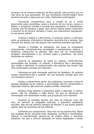 cercaram-no os imensos tentáculos da falsa opinião, pela primeira vez, na
fase ativa de seus apostolado. Por que semelhante transformação? Seria
possível converter a água pura em vinho, destinado à embriaguez?
Procurando companheiros para a missão de luz e sendo
escarnecido pelos sacerdotes, juizes e doutores de seu tempo, buscou o
Mestre a companhia simples e humilde dos pescadores. A maledicência,
contudo, não lhe perdoou o gesto. Que motivo induzia aquele missionário
a socorrer-se de homens iletrados e rudes, que costumavam espreguiçar-
se nas barcas velhas?
Instituiu a alegria e o bom ânimo, a confiança mútua e o otimismo
entre os discípulos; entretanto o farisaísmo recrimina-lhe a conduta. Que
instrutor era aquele, que não jejuava nem mantinha preceitos rigoristas?
Atendia a multidão de sofredores, dos quais se compadecia
sinceramente, ministrando-lhes consolações e ensinamentos; todavia, o
fanatismo criticava-lhe as atitudes. Não seria ele um revolucionário
perigoso? Desrespeitava a lei, curando cegos e paralíticos, nas horas
destinadas ao repouso.
Socorria os obsidiados de todos os matizes, conferindo-lhes
tranqüilidade aos corações; no entanto, a ignorância não o desculpava.
Que razões o detinham no esclarecimento aos espíritos das trevas? Não
teria combinações secretas com Satanás?
Interessou-se pela renovação espiritual de Madalena. Os próprios
amigos estranharam-lhe a conduta. Por que tamanha menção para com
uma pecadora comum?
Aceitou o oferecimento gentil, dos publicanos, comendo à mesa de
pessoas afastadas da lei; todavia, a perversidade não lhe compreendeu a
disposição fraterna. Não seria ele simples comilão e beberrão?
Dedicou longa palestra à samaritana pobre e desviada. A malícia,
porém, não lhe entendeu a lição divina. Por que se demorava em
conversação com semelhante mulher, que já possuíra cinco maridos?
Ensinava as verdades eternas, por amor às criaturas, mas, não
raro, ao terminar as pregações sublimes, a desordem estabelecia
tumultos. Não era ele anônimo operário de Nazaré? A que títulos poderia
aspirar, além da carpintaria da sua infância?
Confiando nos companheiros, falou-lhes do seu testemunho, diante
das verdades do Pai, prevendo lutas, desgostos, sacrifícios e humilhações;
todavia, a inconformação apossou-se do próprio Pedro e choveram
protestos. Por que o anúncio descabido de tantas flagelações e tantas
92
 