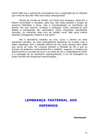 dores? Não era o sofrimento incompatível com a realização de um Messias
que vinha de tão alto? Não teria Jesus enlouquecido?
Diante da revolta de Simão, em frente dos varapaus, pediu-lhe o
Mestre serenidade e sensatez, para que não fosse perdido o ensejo da
suprema fidelidade a Deus, mas a incompreensão se manifestou de
pronto. Por que socorrer inimigos e verdugos? Como entregar-se sem
defesa à perseguição dos sacerdotes? Como interpretar semelhante
covardia, no momento mais vivo da missão nova? Não seria melhor
desertar, entregando o Mestre à sua sorte?
Até o derradeiro instante na cruz, ouviu o Senhor as mais
estranhas opiniões, os mais contraditórios pareceres do mundo, mas a
todos respondeu com o bendito silêncio de seu amor, porque bem sabia
que acima de tudo, lhe cumpria atender à Vontade do Pai e que os
homens só poderiam compreender-lhe o trabalho: augusto, à medida que
desenvolvem os ouvidos de ouvir e os olhos de ver, a capacidade de sentir
e a resolução de se realizarem espiritualmente, à luz do Evangelho no
longo caminho de sucessivas reencarnações.
LEMBRANÇA FRATERNAL AOS
ENFERMOS
Emmanuel
93
 