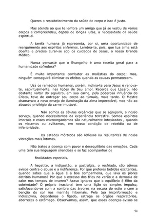 Queres o restabelecimento da saúde do corpo e isso é justo.
Mas atende ao que te lembra um amigo que já se vestiu de vários
corpos e compreendeu, depois de longas lutas, a necessidade da saúde
espiritual.
A tarefa humana já representa, por si, uma oportunidade de
reerguimento aos espíritos enfermos. Lembra-te, pois, que tua alma está
doente e precisa curar-se sob os cuidados de Jesus, o nosso Grande
Médico.
Nunca pensaste que o Evangelho é uma receita geral para a
humanidade sofredora?
É muito importante combater as moléstias do corpo; mas,
ninguém conseguirá eliminar os efeitos quando as causas permanecem.
Usa os remédios humanos, porém, inclina-te para Jesus e renova-
te, espiritualmente, nas lições de Seu amor. Recorda que Lázaro, não
obstante voltar do sepulcro, em sua carne, pela poderosa influência do
Cristo, teve de entregar seu corpo ao túmulo, mais tarde. O Mestre
chamava-o a novo ensejo de iluminação da alma imperecível, mas não ao
absurdo privilégio da carne imutável.
Não somos as células orgânicas que se agrupam, a nosso
serviço, quando necessitamos da experiência terrestre. Somos espíritos
imortais e esses microorganismos são naturalmente intoxicados , quando
os viciamos ou aviltamos, em nossa condição de rebeldia ou de
inferioridade.
Os estados mórbidos são reflexos ou resultantes de nossa
vibrações mais íntimas.
Não trates a doença com pavor e desequilíbrio das emoções. Cada
uma tem sua linguagem silenciosa e se faz acompanhar de
finalidades especiais.
A hepatite, a indigestão, a gastralgia, o resfriado, são ótimos
avisos contra o abuso e a indiferença. Por que preferes bebidas excitantes,
quando sabes que a água é a boa companheira, que lava os piores
detritos humanos? Por que o excesso dos frios no verão e a demasia de
calor nos tempos de inverno? Acaso ignoras que o equilíbrio é filho da
sobriedade? O próprio irracional tem uma lição de simples impulso,
satisfazendo-se com a sombra das árvores na secura do estio e com a
benção do sol nas manhãs hibernais. Pela tua inconformação e
indisciplina, desordenas o fígado, estraga os órgãos respiratórios,
aborreces o estômago. Observamos, assim, que essas doenças-avisos se
94
 
