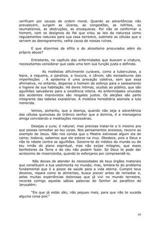 verificam por causas de ordem moral. Quando as advertências não
prevalecem, surgem as úlceras, as congestões, as nefrites, os
reumatismos, as obstruções, as enxaquecas. Por não se conformar o
homem, com os desígnios do Pai que criou as leis da natureza como
regulamentos naturais para sua casa terrestre, submete as células que o
servem ao desregramento, velha causa de nossas ruínas.
E que dizermos da sífilis e do alcoolismo procurados além do
próprio abuso?
Entretanto, no capítulo das enfermidades que buscam a criatura,
necessitamos considerar que cada uma tem sua função justa e definida.
As moléstias dificilmente curáveis, como a tuberculose, a
lepra, a cegueira, a paralisia, a loucura, o câncer, são escoadouros das
imperfeições . A epidemia é uma provação coletiva, sem que essa
afirmativa, no entanto, dispense o homem do esforço para o saneamento
e higiene de sua habitação. Há dores íntimas, ocultas ao público, que são
aguilhões salvadores para a existência inteira. As enfermidades oriundas
dos acidentes imprevistos são resgates justos. Os aleijões são parte
integrante das tabelas expiatórias. A moléstia hereditária assinala a luta
merecida.
Vemos, portanto, que a doença, quando não seja a advertência
das células queixosas do tirânico senhor que a domina, é a mensageira
amiga convidando a meditações necessárias.
Desejas a cura; é natural; mas precisas tratar-te a ti mesmo pra
que possas remediar ao teu corpo. Nos pensamentos ansiosos, recorre ao
exemplo de Jesus. Não nos consta que o Mestre estivesse algum dia de
cama; todavia, sabemos que ele esteve na cruz. Obedece, pois a Deus e
não te rebele contra os aguilhões. Socorre-te do médico do mundo ou de
teu irmão do plano espiritual, mas não exijas milagres, que esses
benfeitores da Terra e do céu não podem fazer. Só Deus te pode dar
acréscimo de misericórdia, quando te esforçares por compreendê-lo.
Não deixes de atender às necessidades de teus órgãos materiais
que constituem a tua vestimenta no mundo; mas, lembra-te do problema
fundamental que é a posse da saúde para a vida eterna. Cumpre teus
deveres, repara como te alimentas, busca prever antes de remediar e,
pelas muitas experiências dolorosas que já vivi no mundo terrestre,
recorda comigo aquelas sábias palavras do Senhor ao paralítico de
Jerusalém:
“Eis que já estás são; não peques mais, para que não te suceda
alguma coisa pior.”
95
 