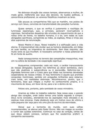 Na dolorosa situação dos vossos tempos, observamos a mulher, de
modo geral, indiferente aos seus des deveres. As ilusões políticas, a
concorrência profissional, os venenos filosóficos invadiram os lares.
São poucas as companheiras fiéis que se mantêm, nos postos de
serviço com Jesus, convictas da transitoriedade das posições humanas.
Quase sempre, o que se verifica é justamente o naufrágio de
luminosas esperanças, que, a princípio, pareciam incorruptíveis e
vigorosas. Semelhantes desastres são oriundos do esquecimento de que a
nossa linha de frente, na batalha humana, é o lar, com todas as suas
obrigações sacrificiais, compelindo as mães, as espôsas, filhas e irmas aos
atos supremos da renunciação.
Nosso Mestre é Jesus. Nosso trabalho é a edificação para a vida
eterna. O imprescindível não olvidar que os homens obedecerão, em tôdas
as suas tarefas, ao imperativo do sentimento. Sem êsse requisito, são
muito raros os que triunfam. O necessário converter o nosso potencial de
fé em fonte de auxílio.
Nada conseguiremos no terreno das competições mesquinhas, mas
sim na esfera da bondade e da cooperação espiritual.
Busquemos compreender, cada vez mais, o caráter transcendente
de nossas obrigações. Quando nos referimos ao dever doméstico, claro
que não aludimos à subserviência ou à escravidão. Referimo-nos à
dignidade feminina com o Cristo para que tôdas nos tornemos devotadas
cooperadoras de nossos irmãos. O mau feminismo é aquele que promete
conquistas mentirosas, perdido em pregações brilhantes para esbarrar,
mais tarde, em realidades dolorosas. Reconhecemos, porém, que o
feminismo, êsse que integra a mulher no conhecimento próprio, é o
movimento de Jesus, em favor do lar, para o lar e dentro do lar.
Felizes sois, portanto, pela santidade de vosso ministério.
Unamos as mãos no trabalho redentor. Seja nossa casa, o grande
abrigo dos corações, onde todos temos uma tarefa sagrada a cumprir.
Deus no-la concedeu, atendendo-nos às aspirações mais elevadas e às
súplicas mais sinceras. Cada obstáculo seja um motivo novo de vitória e
cada pequena dor seja para nós uma jóia do escrínio da eternidade.
Deixai que a tormenta do mundo, com suas velhas
incompreensões, se atenue pelo Poder Divino. Não vos magoe os ouvidos
o rumor das quedas exteriores. Continuai na casa do coração, certas de
que Jesus estará conosco, sempre que lhe soubermos preferir a
companhia sacrossanta.
97
 