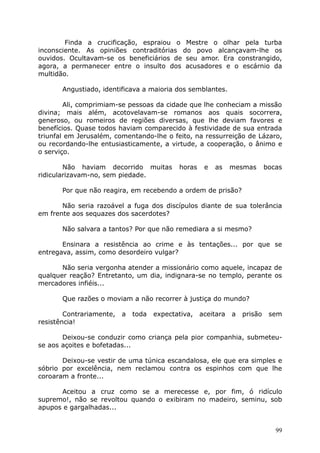 Finda a crucificação, espraiou o Mestre o olhar pela turba
inconsciente. As opiniões contraditórias do povo alcançavam-lhe os
ouvidos. Ocultavam-se os beneficiários de seu amor. Era constrangido,
agora, a permanecer entre o insulto dos acusadores e o escárnio da
multidão.
Angustiado, identificava a maioria dos semblantes.
Ali, comprimiam-se pessoas da cidade que lhe conheciam a missão
divina; mais além, acotovelavam-se romanos aos quais socorrera,
generoso, ou romeiros de regiões diversas, que lhe deviam favores e
benefícios. Quase todos haviam comparecido à festividade de sua entrada
triunfal em Jerusalém, comentando-lhe o feito, na ressurreição de Lázaro,
ou recordando-lhe entusiasticamente, a virtude, a cooperação, o ânimo e
o serviço.
Não haviam decorrido muitas horas e as mesmas bocas
ridicularizavam-no, sem piedade.
Por que não reagira, em recebendo a ordem de prisão?
Não seria razoável a fuga dos discípulos diante de sua tolerância
em frente aos sequazes dos sacerdotes?
Não salvara a tantos? Por que não remediara a si mesmo?
Ensinara a resistência ao crime e às tentações... por que se
entregava, assim, como desordeiro vulgar?
Não seria vergonha atender a missionário como aquele, incapaz de
qualquer reação? Entretanto, um dia, indignara-se no templo, perante os
mercadores infiéis...
Que razões o moviam a não recorrer à justiça do mundo?
Contrariamente, a toda expectativa, aceitara a prisão sem
resistência!
Deixou-se conduzir como criança pela pior companhia, submeteu-
se aos açoites e bofetadas...
Deixou-se vestir de uma túnica escandalosa, ele que era simples e
sóbrio por excelência, nem reclamou contra os espinhos com que lhe
coroaram a fronte...
Aceitou a cruz como se a merecesse e, por fim, ó ridículo
supremo!, não se revoltou quando o exibiram no madeiro, seminu, sob
apupos e gargalhadas...
99
 