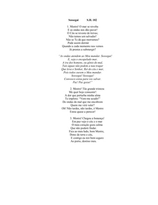Sossegai S.H. 102 
1. Mestre! O mar se revolta 
E as ondas nos dão pavor! 
O Céu se reveste de trevas; 
Não temos um salvador! 
Não se Te dá que morramos? 
Pode assim dormir 
Quando a cada momento nos vemos 
Já prestes a submergir? 
“As ondas atendem ao Meu mandar. Sossegai! 
E, seja o encapelado mar, 
A ira dos homens, ou gênio do mal, 
Tais águas não podem a nau tragar 
Que leva o Senhor, Rei do céu e mar, 
Pois todos ouvem o Meu mandar. 
Sossegai! Sossegai! 
Convosco estou para vos salvar. 
Paz! Paz gozai!” 
2. Mestre! Tão grande tristeza 
Me quer hoje consumir! 
A dor que perturba minha alma 
Te implora: “Vem-me acudir!” 
De ondas do mal que me encobrem 
Quem me virá valer? 
Oh! Não tardes, não tardes, ó Mestre 
Estou quase a perecer! 
3. Mestre! Chegou a bonança! 
Em paz vejo o céu e o mar 
O meu coração goza calma 
Que não poderá findar. 
Fica ao meu lado, bom Mestre, 
Dono da terra e céu, 
E contigo eu irei bem seguro 
Ao porto, destino meu. 
 