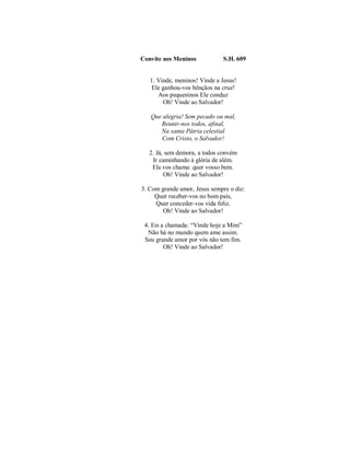 Convite aos Meninos S.H. 609 
1. Vinde, meninos! Vinde a Jesus! 
Ele ganhou-vos bênçãos na cruz! 
Aos pequeninos Ele conduz 
Oh! Vinde ao Salvador! 
Que alegria! Sem pecado ou mal, 
Reunir-nos todos, afinal, 
Na santa Pátria celestial 
Com Cristo, o Salvador! 
2. Já, sem demora, a todos convém 
Ir caminhando à glória de além. 
Ele vos chama: quer vosso bem. 
Oh! Vinde ao Salvador! 
3. Com grande amor, Jesus sempre o diz: 
Quer receber-vos no bom país, 
Quer conceder-vos vida feliz. 
Oh! Vinde ao Salvador! 
4. Eis a chamada: “Vinde hoje a Mim” 
Não há no mundo quem ame assim. 
Seu grande amor por vós não tem fim. 
Oh! Vinde ao Salvador! 
 