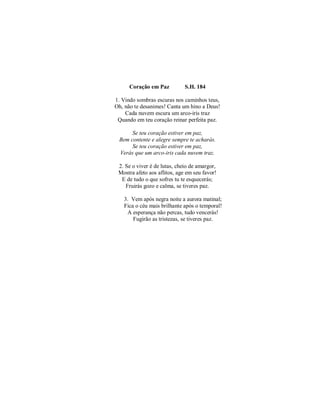 Coração em Paz S.H. 184 
1. Vindo sombras escuras nos caminhos teus, 
Oh, não te desanimes! Canta um hino a Deus! 
Cada nuvem escura um arco-iris traz 
Quando em teu coração reinar perfeita paz. 
Se teu coração estiver em paz, 
Bem contente e alegre sempre te acharás. 
Se teu coração estiver em paz, 
Verás que um arco-iris cada nuvem traz. 
2. Se o viver é de lutas, cheio de amargor, 
Mostra afeto aos aflitos, age em seu favor! 
E de tudo o que sofres tu te esquecerás; 
Fruirás gozo e calma, se tiveres paz. 
3. Vem após negra noite a aurora matinal; 
Fica o céu mais brilhante após o temporal! 
A esperança não percas, tudo vencerás! 
Fugirão as tristezas, se tiveres paz. 
 