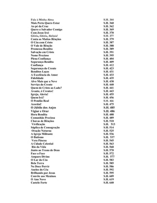 Fala à Minha Alma S.H. 344 
Mais Perto Quero Estar S.H. 360 
Ao pé da Cruz S.H. 362 
Quero o Salvador Comigo S.H. 369 
Com Jesus Irei S.H. 370 
Glória, Glória, Aleluia! S.H. 377 
Conta as Muitas Bênçãos S.H. 379 
O Céu com Cristo S.H. 387 
O Vale de Bênção S.H. 388 
Promessa Bendita S.H. 389 
Salvação em Cristo S.H. 391 
Nome Precioso S.H. 395 
Plena Confiança S.H. 404 
Segurança Bendita S.H. 409 
Confiança S.H. 412 
Segurança do Crente S.H. 423 
Benditos Laços S.H. 431 
A Excelência do Amor S.H. 433 
Fidelidade S.H. 435 
Alvo Mais que a Neve S.H. 438 
Serviço do Crente S.H. 440 
Quem de Cristo ao Lado? S.H. 441 
Avante, ó Crentes! S.H. 443 
Igreja, Alerta! S.H. 455 
Quem Irá? S.H. 456 
O Pendão Real S.H. 466 
Acordai! S.H. 475 
O Júbilo dos Anjos S.H. 485 
Vigiar e Orar S.H. 486 
Hora Bendita S.H. 488 
Comunhão Preciosa S.H. 489 
Chuvas de Bênçãos S.H. 510 
Vivificação S.H. 513 
Súplica de Consagração S.H. 514 
Oração Noturna S.H. 525 
A Igreja Militante S.H. 536 
O Batismo S.H. 537 
Vera Páscoa S.H. 545 
A Cidade Celestial S.H. 563 
Rio da Vida S.H. 568 
Junto ao Trono de Deus S.H. 570 
Face a Face S.H. 572 
Amparo Divino S.H. 577 
O Lar do Céu S.H. 583 
Bela Terra S.H. 585 
No Doce Porvir S.H. 586 
Anelos do Céu S.H. 592 
Brilhando por Jesus S.H. 595 
Convite aos Meninos S.H. 609 
O Ano Novo S.H. 619 
Castelo Forte S.H. 640  