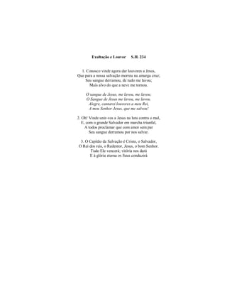 Exultação e Louvor S.H. 234 
1. Conosco vinde agora dar louvores a Jesus, 
Que para a nossa salvação morreu na amarga cruz; 
Seu sangue derramou, de tudo me lavou; 
Mais alvo do que a neve me tornou. 
O sangue de Jesus, me lavou, me lavou; 
O Sangue de Jesus me lavou, me lavou. 
Alegre, cantarei louvores a meu Rei, 
A meu Senhor Jesus, que me salvou! 
2. Oh! Vinde unir-vos a Jesus na luta contra o mal, 
E, com o grande Salvador em marcha triunfal, 
A todos proclamar que com amor sem par 
Seu sangue derramou por nos salvar. 
3. O Capitão da Salvação é Cristo, o Salvador, 
O Rei dos reis, o Redentor, Jesus, o bom Senhor. 
Tudo Ele vencerá; vitória nos dará 
E à glória eterna os Seus conduzirá 
 