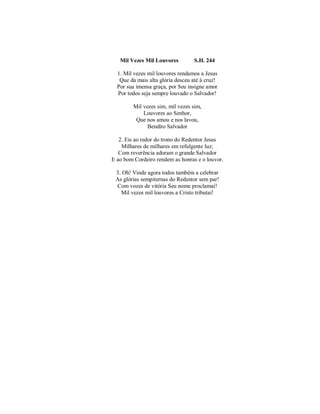 Mil Vezes Mil Louvores S.H. 244 
1. Mil vezes mil louvores rendamos a Jesus 
Que da mais alta glória desceu até à cruz! 
Por sua imensa graça, por Seu insigne amor 
Por todos seja sempre louvado o Salvador! 
Mil vezes sim, mil vezes sim, 
Louvores ao Senhor, 
Que nos amou e nos lavou, 
Bendito Salvador 
2. Eis ao redor do trono do Redentor Jesus 
Milhares de milhares em refulgente luz; 
Com reverência adoram o grande Salvador 
E ao bom Cordeiro rendem as honras e o louvor. 
3. Oh! Vinde agora todos também a celebrar 
As glórias sempiternas do Redentor sem par! 
Com vozes de vitória Seu nome proclamai! 
Mil vezes mil louvores a Cristo tributai! 
 