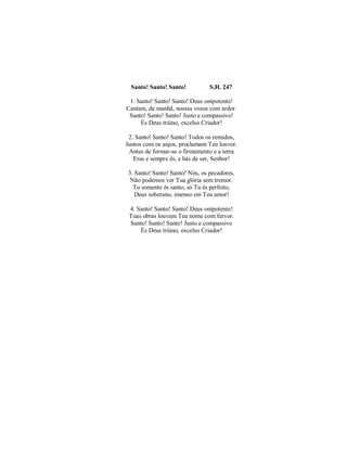 Santo! Santo! Santo! S.H. 247 
1. Santo! Santo! Santo! Deus onipotente! 
Cantam, de manhã, nossas vozes com ardor. 
Santo! Santo! Santo! Justo e compassivo! 
És Deus triúno, excelso Criador! 
2. Santo! Santo! Santo! Todos os remidos, 
Juntos com os anjos, proclamam Teu louvor. 
Antes de formar-se o firmamento e a terra 
Eras e sempre és, e hás de ser, Senhor! 
3. Santo! Santo! Santo! Nós, os pecadores, 
Não podemos ver Tua glória sem tremor. 
Tu somente és santo, só Tu és perfeito, 
Deus soberano, imenso em Teu amor! 
4. Santo! Santo! Santo! Deus onipotente! 
Tuas obras louvam Teu nome com fervor. 
Santo! Santo! Santo! Justo e compassivo 
És Deus triúno, excelso Criador! 
 