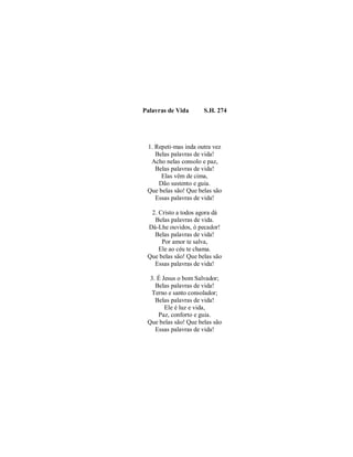 Palavras de Vida S.H. 274 
1. Repeti-mas inda outra vez 
Belas palavras de vida! 
Acho nelas consolo e paz, 
Belas palavras de vida! 
Elas vêm de cima, 
Dão sustento e guia. 
Que belas são! Que belas são 
Essas palavras de vida! 
2. Cristo a todos agora dá 
Belas palavras de vida. 
Dá-Lhe ouvidos, ó pecador! 
Belas palavras de vida! 
Por amor te salva, 
Ele ao céu te chama. 
Que belas são! Que belas são 
Essas palavras de vida! 
3. É Jesus o bom Salvador; 
Belas palavras de vida! 
Terno e santo consolador; 
Belas palavras de vida! 
Ele é luz e vida, 
Paz, conforto e guia. 
Que belas são! Que belas são 
Essas palavras de vida! 
 