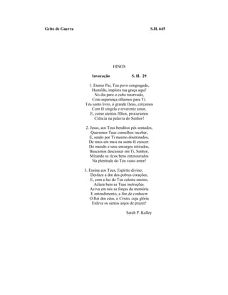 Grito de Guerra S.H. 645 
HINOS 
Invocação S. H. 29 
1. Eterno Pai, Teu povo congregado, 
Humilde, implora tua graça aqui! 
No dia para o culto reservado, 
Com esperança olhamos para Ti. 
Teu santo livro, ó grande Deus, cercamos 
Com fé singela e reverente amor, 
E, como atentos filhos, procuramos 
Ciência na palavra do Senhor! 
2. Jesus, aos Teus benditos pés sentados, 
Queremos Teus conselhos receber, 
E, sendo por Ti mesmo doutrinados, 
De mais em mais na santa fé crescer. 
Do mundo e seus encargos retirados, 
Buscamos descansar em Ti, Senhor, 
Mirando os ricos bens entesourados 
Na plenitude do Teu vasto amor! 
3. Ensina aos Teus, Espírito divino; 
Desfaze a dor dos pobres corações, 
E, com a luz do Teu celeste ensino, 
Aclara bem as Tuas instruções. 
Aviva em nós as forças da memória 
E entendimento, a fim de conhecer 
O Rei dos céus, o Cristo, cuja glória 
Enleva os santos anjos de prazer! 
Sarah P. Kalley 
 
