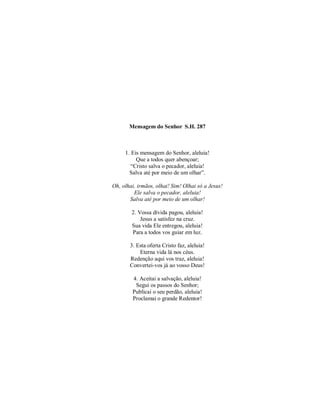 Mensagem do Senhor S.H. 287 
1. Eis mensagem do Senhor, aleluia! 
Que a todos quer abençoar; 
“Cristo salva o pecador, aleluia! 
Salva até por meio de um olhar”. 
Oh, olhai, irmãos, olhai! Sim! Olhai só a Jesus! 
Ele salva o pecador, aleluia! 
Salva até por meio de um olhar! 
2. Vossa dívida pagou, aleluia! 
Jesus a satisfez na cruz. 
Sua vida Ele entregou, aleluia! 
Para a todos vos guiar em luz. 
3. Esta oferta Cristo faz, aleluia! 
Eterna vida lá nos céus. 
Redenção aqui vos traz, aleluia! 
Convertei-vos já ao vosso Deus! 
4. Aceitai a salvação, aleluia! 
Segui os passos do Senhor; 
Publicai o seu perdão, aleluia! 
Proclamai o grande Redentor! 
 
