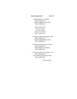 Deus Cuidará de Ti S.H. 51 
1. Não desanimes, ó coração, 
Deus velará por ti; 
Põe tua angústia na Sua mão, 
Deus cuidará de ti. 
Deus cuidará de ti, 
Por toda a vida, 
Na dor, na lida; 
Sim, não te deixará: 
Deus cuidará de ti. 
2. Nas horas negras de angústia e dor, 
Deus velará por ti; 
No doce abrigo do Seu amor, 
Deus cuidará de ti. 
3. Quando em tristezas e provações, 
Deus velará por ti; 
Nas amarguras e tentações, 
Deus cuidará de ti. 
4. Seus ternos braços te estende: vem! 
Deus velará por ti; 
Nele acharás teu descanso e bem; 
Deus cuidará de ti. 
M. Porto Filho 
 