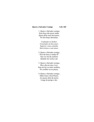 Quero o Salvador Comigo S.H. 369 
1. Quero o Salvador comigo; 
Sem Jesus não posso andar. 
Quero dEle estar bem perto, 
No Seu braço descansar. 
Confiando no Senhor, 
Consolado em Seu amor, 
Seguirei o meu caminho, 
Sem tristeza e sem temor. 
2. Quero o Salvador comigo, 
Pois tão fraca é minha fé! 
Sua voz me dá conforto 
Quando me vacila o pé. 
3. Quero o Salvador comigo, 
Dia a dia em meu viver, 
Seja em luz ou entre sombras, 
No conflito ou no prazer. 
4. Quero o Salvador comigo, 
Sábio Guia e bom Pastor, 
Ao passar além da morte, 
Longe de perigo e dor. 
 