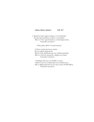 Glória, Glória, Aleluia! S.H. 377 
1. Quando à alma sequiosa chega a voz do Salvador 
Eis que logo reconhece ser Jesus o seu Senhor; 
Mas se o “Eu” quer levantar-se, revelar algum valor, 
Vencendo vem Jesus! 
Glória, glória, aleluia! Vencendo vem Jesus! 
2. Neste mundo havemos, crentes, 
De ter sempre algum pesar, 
Mesmo lutas, dissabores que nos venham perturbar; 
Mas se o mal nos ameaça de a alegria nos roubar, 
Vencendo vem Jesus! 
3. Inimigos aleivosos, ou rebeldes ou ateus, 
Muitas vezes nos assaltam para nos tornarem seus; 
Mas se alguém procura ver-nos sem o gozo do Bom Deus, 
Vencendo vem Jesus! 
 