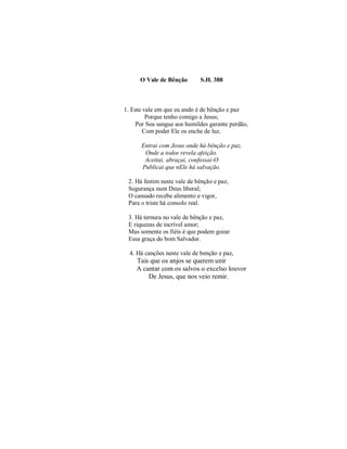 O Vale de Bênção S.H. 388 
1. Este vale em que eu ando é de bênção e paz 
Porque tenho comigo a Jesus; 
Por Seu sangue aos humildes garante perdão, 
Com poder Ele os enche de luz. 
Entrai com Jesus onde há bênção e paz, 
Onde a todos revela afeição. 
Aceitai, abraçai, confessai-O 
Publicai que nEle há salvação. 
2. Há festim neste vale de bênção e paz, 
Segurança num Deus liberal; 
O cansado recebe alimento e vigor, 
Para o triste há consolo real. 
3. Há ternura no vale de bênção e paz, 
E riquezas de incrível amor; 
Mas somente os fiéis é que podem gozar 
Essa graça do bom Salvador. 
4. Há canções neste vale de benção e paz, 
Tais que os anjos se querem unir 
A cantar com os salvos o excelso louvor 
De Jesus, que nos veio remir. 
 