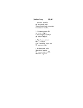 Benditos Laços S.H. 431 
1. Benditos laços são 
Os do fraterno amor, 
Que assim em santa comunhão 
Nos unem no Senhor. 
2. Ao mesmo trono vão 
As nossas petições; 
É mútuo o gozo ou aflição 
De nossos corações. 
3. Aqui tudo é comum: 
O rir e o soluçar. 
Em Cristo todos somos um, 
No gozo e no lidar. 
4. Se desta santa união 
Nos vamos separar, 
No céu eterna comunhão 
Havemos de gozar. 
 
