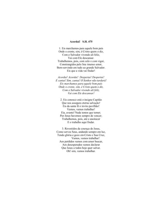 Acordai! S.H. 475 
1. Eis marchamos para aquele bom país 
Onde o crente, sim, é Cristo quem o diz, 
Com o Salvador vivendo ali feliz, 
Vai com Ele descansar. 
Trabalhemos, pois, com zelo e com vigor, 
Constrangidos pelo Seu imenso amor, 
Bem-servindo em tudo ao grande Salvador. 
Eis que a vida vai findar! 
Acordai! Acordai! Despertai! Despertai! 
E cantai! Sim, cantai! O Senhor não tardará! 
Eis marchamos para aquele bom país 
Onde o crente, sim, é Cristo quem o diz, 
Com o Salvador vivendo ali feliz, 
Vai com Ele descansar! 
2. Eis conosco está o insigne Capitão 
Que nos assegura eterna salvação! 
Eis da santa fé o invito pavilhão! 
Vamos, vamos trabalhar! 
Eia, avante! Nada temos que temer; 
Por Jesus havemos sempre de vencer; 
Trabalhemos, pois, até o anoitecer 
E o trabalho aqui findar. 
3. Revestidos da couraça de Jesus, 
Como servos Seus, andando sempre em luz, 
Tendo glória e gozo em Cristo e Sua Cruz, 
Vamos, vamos trabalhar! 
Aos perdidos vamos com amor buscar, 
Aos desesperados vamos declarar 
Que Jesus a todos hoje quer salvar. 
Oh! sim, vamos trabalhar. 
 
