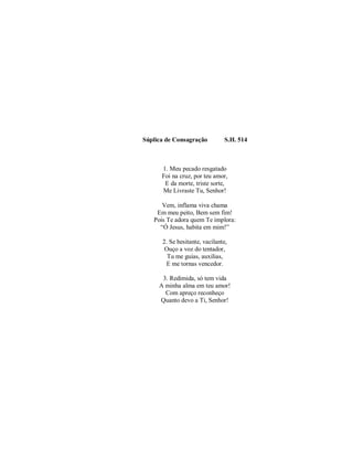 Súplica de Consagração S.H. 514 
1. Meu pecado resgatado 
Foi na cruz, por teu amor, 
E da morte, triste sorte, 
Me Livraste Tu, Senhor! 
Vem, inflama viva chama 
Em meu peito, Bem sem fim! 
Pois Te adora quem Te implora: 
“Ó Jesus, habita em mim!” 
2. Se hesitante, vacilante, 
Ouço a voz do tentador, 
Tu me guias, auxilias, 
E me tornas vencedor. 
3. Redimida, só tem vida 
A minha alma em teu amor! 
Com apreço reconheço 
Quanto devo a Ti, Senhor! 
 