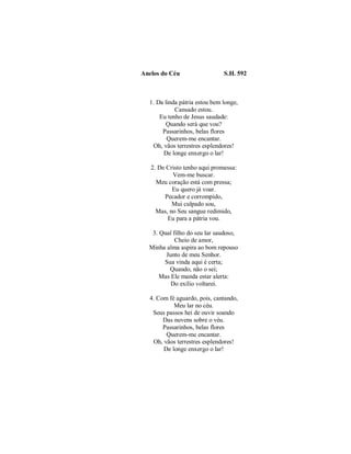 Anelos do Céu S.H. 592 
1. Da linda pátria estou bem longe, 
Cansado estou. 
Eu tenho de Jesus saudade: 
Quando será que vou? 
Passarinhos, belas flores 
Querem-me encantar. 
Oh, vãos terrestres esplendores! 
De longe enxergo o lar! 
2. De Cristo tenho aqui promessa: 
Vem-me buscar. 
Meu coração está com pressa; 
Eu quero já voar. 
Pecador e corrompido, 
Mui culpado sou, 
Mas, no Seu sangue redimido, 
Eu para a pátria vou. 
3. Qual filho do seu lar saudoso, 
Cheio de amor, 
Minha alma aspira ao bom repouso 
Junto de meu Senhor. 
Sua vinda aqui é certa; 
Quando, não o sei; 
Mas Ele manda estar alerta: 
Do exílio voltarei. 
4. Com fé aguardo, pois, cantando, 
Meu lar no céu. 
Seus passos hei de ouvir soando 
Das nuvens sobre o véu. 
Passarinhos, belas flores 
Querem-me encantar. 
Oh, vãos terrestres esplendores! 
De longe enxergo o lar! 
 