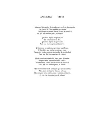 A Vitória Final S.H. 125
1. Quando lá dos céus descendo, para os Seus Jesus voltar
E o clarim de Deus a todos proclamar
Que chegou o grande dia da vitória do meu Rei,
Eu, por Sua imensa graça, lá estarei.
Quando, enfim, chegar o dia
Da vitória do meu Rei,
Quando, enfim, chegar o dia
Pela sua imensa graça, lá estarei.
2 Glorioso, no milênio, vai reinar aqui Jesus,
O Cordeiro que imolaram sobre a cruz;
As nações verão, então, o resplendor do grande Rei
E eu, por Sua imensa graça, lá estarei.
3 Pelo mundo rejeitado foi Jesus, meu Salvador;
Desprezaram, insultaram meu Senhor.
Mas faustoso vem o dia da vitória do meu Rei
E eu, por Sua imensa graça, lá estarei.
4 De mim mesmo nada tenho em que possa confiar,
Mas Jesus ali na cruz me quis salvar;
Tão somente nEle espero, sim, e sempre esperarei,
E, por Sua imensa graça, lá estarei.
 