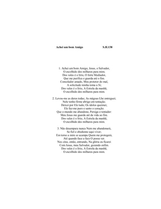 Achei um bom Amigo S.H.138
1. Achei um bom Amigo, Jesus, o Salvador,
O escolhido dos milhares para mim;
Dos vales é o lírio, O forte Mediador,
Que me purifica e guarda até o fim.
Consolador amado, Meu protetor do mal,
A solicitude minha toma a Si;
Dos vales é o lírio, A Estrela da manhã,
O escolhido dos milhares para mim.
2. Levou-me as dores todas; As mágoas Lhe entreguei;
Nele tenho firme abrigo em tentação.
Deixei por Ele tudo; Os ídolos queimei;
Ele faz-me puro e santo o coração.
Que o mundo me abandone, Persiga o tentador:
Meu Jesus me guarda até da vida ao fim.
Dos vales é o lírio, A Estrela da manhã,
O escolhido dos milhares para mim.
3. Não desampara nunca Nem me abandonará,
Se fiel e obediente aqui viver;
Em torno a mim se acampa Quem me protegerá,
Até quando face a face O possa ver.
Nos céus, então, entrando, Na glória eu ficarei
Com Jesus, meu Salvador, gozando enfim.
Dos vales é o lírio, A Estrela da manhã,
O escolhido dos milhares para mim.
 