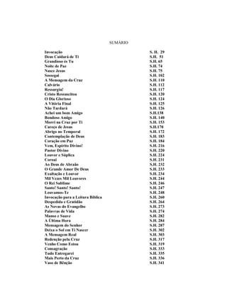 SUMÁRIO
Invocação S. H. 29
Deus Cuidará de Ti S.H. 51
Grandioso és Tu S.H. 65
Noite de Paz S.H. 74
Nasce Jesus S.H. 75
Sossegai S.H. 102
A Mensagem da Cruz S.H. 110
Calvário S.H. 112
Ressurgiu! S.H. 117
Cristo Ressuscitou S.H. 120
O Dia Glorioso S.H. 124
A Vitória Final S.H. 125
Não Tardará S.H. 126
Achei um bom Amigo S.H.138
Bondoso Amigo S.H. 140
Morri na Cruz por Ti S.H. 153
Careço de Jesus S.H.170
Abrigo no Temporal S.H. 172
Contemplação de Deus S.H. 183
Coração em Paz S.H. 184
Vem, Espírito Divino! S.H. 216
Pastor Divino S.H. 220
Louvor e Súplica S.H. 224
Coroai S.H. 231
Ao Deus de Abraão S.H. 232
O Grande Amor De Deus S.H. 233
Exultação e Louvor S.H. 234
Mil Vezes Mil Louvores S.H. 244
O Rei Sublime S.H. 246
Santo! Santo! Santo! S.H. 247
Louvamos-Te S.H. 248
Invocação para a Leitura Bíblica S.H. 260
Despedida e Gratidão S.H. 264
As Novas do Evangelho S.H. 273
Palavras de Vida S.H. 274
Manso e Suave S.H. 282
A Última Hora S.H. 284
Mensagem do Senhor S.H. 287
Deixa o Sol em Ti Nascer S.H. 302
A Mensagem Real S.H. 303
Redenção pela Cruz S.H. 317
Venho Como Estou S.H. 319
Consagração S.H. 333
Tudo Entregarei S.H. 335
Mais Perto da Cruz S.H. 336
Vaso de Bênção S.H. 341
 