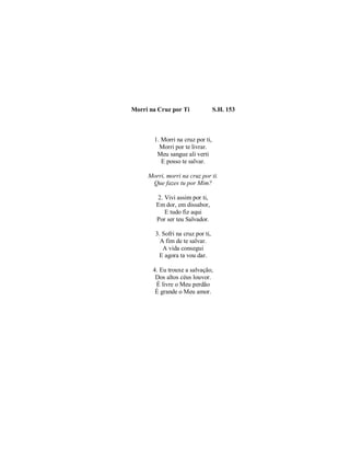 Morri na Cruz por Ti S.H. 153
1. Morri na cruz por ti,
Morri por te livrar.
Meu sangue ali verti
E posso te salvar.
Morri, morri na cruz por ti.
Que fazes tu por Mim?
2. Vivi assim por ti,
Em dor, em dissabor,
E tudo fiz aqui
Por ser teu Salvador.
3. Sofri na cruz por ti,
A fim de te salvar.
A vida consegui
E agora ta vou dar.
4. Eu trouxe a salvação,
Dos altos céus louvor.
É livre o Meu perdão
É grande o Meu amor.
 