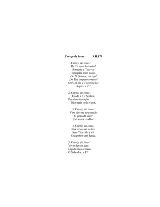 Careço de Jesus S.H.170
1. Careço de Jesus!
De Ti, meu Salvador!
Somente a Tua voz
Tem para mim valor.
De Ti, Senhor, careço!
Do Teu amparo sempre!
Oh! Dá-me a Tua bênção:
Aspiro a Ti!
2. Careço de Jesus!
Unido a Ti, Senhor,
Pecado e tentação
Não mais terão vigor.
3. Careço de Jesus!
Vem dar-me ao coração
O gozo de viver
Em santa retidão!
4. Careço de Jesus!
Nas trevas ou na luz,
Sem Ti a vida é vã:
Sou pobre sem Jesus.
5. Careço de Jesus!
Viver desejo aqui
Ligado mais e mais,
Ó Salvador, a Ti!
 