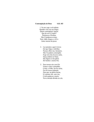Contemplação de Deus S.H. 183
1. Se nos cega o sol ardente
Quando visto em seu fulgor,
Quem contemplará Aquele
Que do sol é Criador?
Patriarcas e Profetas
Não O puderam avistar,
Nem Adão chegou a vê-Lo
Antes mesmo de pecar.
2. Luz perante a qual é trevas
Sol que fulge a rebrilhar,
Nossos olhos nus, humanos,
Não Te podem contemplar.
Fogo em cima da arca santa,
Sarça ardente no Sinai,
São figuras só da glória
Do Senhor e eterno Pai.
3. Para termos nós com Ele
Franca e doce comunhão,
Cristo, o Filho, fez-Se carne,
Fez-Se nossa redenção.
Para que, na glória eterna,
O vejamos nós, sem véu,
Cristo padeceu a morte,
Nova entrada abrindo ao céu.
 