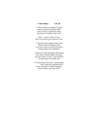 O Rei Sublime S.H. 246
1. Ó Rei sublime em majestade e glória
Sobre as milícias do celeste Além!
Ouve o louvor, os hinos de vitória
Dos que de Ti recebem todo o bem!
Vinde, ó remidos, filhos de Deus;
Daí vossas glórias que enlevam os céus!
2. Nos altos céus, augustos anjos soam
Glória eternal ao soberano amor,
E em coro os salvos com fervor entoam
O nome ilustre de seu Benfeitor.
3. Santo és, ó Deus! Reinando eternamente,
Tens sobre o mundo império sem igual.
Teus são a terra, os céus e o mar fremente;
Em tudo opera o teu poder real!
4. Ó Santo Deus! No pó nos vês prostrados,
Ante o fulgor da resplendente luz,
Junto a Teus pés, os filhos resgatados,
Servos inúteis, salvos por Jesus!
 