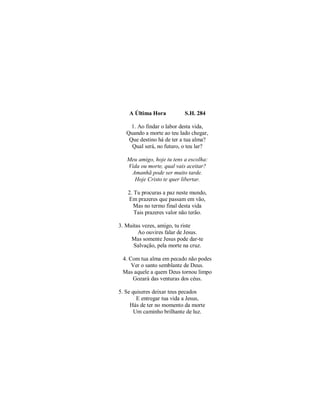 A Última Hora S.H. 284
1. Ao findar o labor desta vida,
Quando a morte ao teu lado chegar,
Que destino há de ter a tua alma?
Qual será, no futuro, o teu lar?
Meu amigo, hoje tu tens a escolha:
Vida ou morte, qual vais aceitar?
Amanhã pode ser muito tarde.
Hoje Cristo te quer libertar.
2. Tu procuras a paz neste mundo,
Em prazeres que passam em vão,
Mas no termo final desta vida
Tais prazeres valor não terão.
3. Muitas vezes, amigo, tu riste
Ao ouvires falar de Jesus.
Mas somente Jesus pode dar-te
Salvação, pela morte na cruz.
4. Com tua alma em pecado não podes
Ver o santo semblante de Deus.
Mas aquele a quem Deus tornou limpo
Gozará das venturas dos céus.
5. Se quiseres deixar teus pecados
E entregar tua vida a Jesus,
Hás de ter no momento da morte
Um caminho brilhante de luz.
 