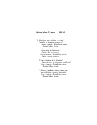 Deixa o Sol em Ti Nascer S.H. 302
1. Medo tens que o inimigo vá vencer?
Pouca luz te faz agora estremecer?
Abre o coração e deixa Cristo entrar,
Deixa o Sol em ti raiar.
Deixa a luz do Céu entrar,
Deixa o Sol em ti nascer.
Abre o coração e deixa Cristo entrar,
Deixa o sol em ti nascer.
2. Fraca está a tua fé no Salvador?
Deus não ouve as tuas preces com favor?
Abre o coração e deixa Cristo entrar,
Deixa o Sol em ti raiar.
3. Queres ir andando, alegre, para o céu,
Ignorando todo o negro e denso véu?
Abre o coração e deixa Cristo entrar,
Deixa o Sol em ti raiar.
 