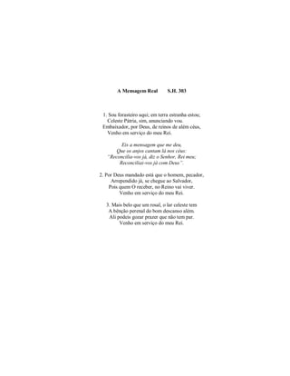 A Mensagem Real S.H. 303
1. Sou forasteiro aqui; em terra estranha estou;
Celeste Pátria, sim, anunciando vou.
Embaixador, por Deus, de reinos de além céus,
Venho em serviço do meu Rei.
Eis a mensagem que me deu,
Que os anjos cantam lá nos céus:
“Reconcilia-vos já, diz o Senhor, Rei meu;
Reconciliai-vos já com Deus”.
2. Por Deus mandado está que o homem, pecador,
Arrependido já, se chegue ao Salvador,
Pois quem O receber, no Reino vai viver.
Venho em serviço do meu Rei.
3. Mais belo que um rosal, o lar celeste tem
A bênção perenal do bom descanso além.
Ali podeis gozar prazer que não tem par.
Venho em serviço do meu Rei.
 