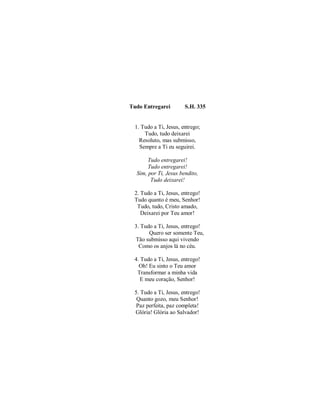 Tudo Entregarei S.H. 335
1. Tudo a Ti, Jesus, entrego;
Tudo, tudo deixarei
Resoluto, mas submisso,
Sempre a Ti eu seguirei.
Tudo entregarei!
Tudo entregarei!
Sim, por Ti, Jesus bendito,
Tudo deixarei!
2. Tudo a Ti, Jesus, entrego!
Tudo quanto é meu, Senhor!
Tudo, tudo, Cristo amado,
Deixarei por Teu amor!
3. Tudo a Ti, Jesus, entrego!
Quero ser somente Teu,
Tão submisso aqui vivendo
Como os anjos lá no céu.
4. Tudo a Ti, Jesus, entrego!
Oh! Eu sinto o Teu amor
Transformar a minha vida
E meu coração, Senhor!
5. Tudo a Ti, Jesus, entrego!
Quanto gozo, meu Senhor!
Paz perfeita, paz completa!
Glória! Glória ao Salvador!
 