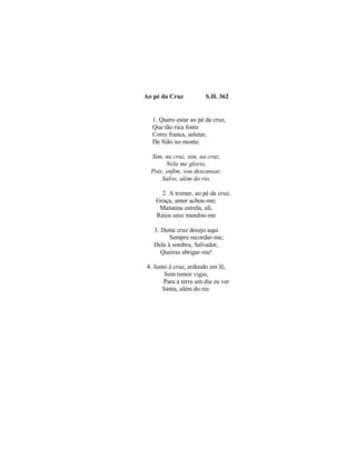 Ao pé da Cruz S.H. 362
1. Quero estar ao pé da cruz,
Que tão rica fonte
Corre franca, salutar,
De Sião no monte.
Sim, na cruz, sim, na cruz,
Nela me glorio,
Pois, enfim, vou descansar,
Salvo, além do rio.
2. A tremer, ao pé da cruz,
Graça, amor achou-me;
Matutina estrela, ali,
Raios seus mandou-me
3. Desta cruz desejo aqui
Sempre recordar-me;
Dela à sombra, Salvador,
Queiras abrigar-me!
4. Junto à cruz, ardendo em fé,
Sem temor vigio,
Para a terra um dia eu ver
Santa, além do rio.
 