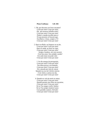 Plena Confiança S.H. 404
1. Oh, que descanso em Jesus encontrei!
Cristo por mim! Cristo por mim!
Oh, que tesouros infindos achei!
Cristo por mim! Cristo por mim!
Podem o mundo escolher para si
Os que prazeres só buscam aqui.
Escolherei, ó Jesus, sempre a Ti!
Cristo por mim! Cristo por mim!
2. Quer na aflição, na fraqueza ou na dor,
Cristo por mim! Cristo por mim!
Quer na saúde, na força ou vigor,
Cristo por mim! Cristo por mim!
Sempre, bondoso, me vem socorrer
Com Seu amor, Seu cuidado e poder!
Em cada transe me pode valer.
Cristo por mim! Cristo por mim!
3. No dia amargo da perseguição,
Cristo por mim! Cristo por mim!
Nas duras provas e na tentação,
Cristo por mim! Cristo por mim!
Ele o pecado por mim já venceu
Quando na cruz do Calvário morreu
E da vitória a certeza me deu.
Cristo por mim! Cristo por mim!
4. Quando no vale da morte eu entrar,
Cristo por mim! Cristo por mim!
Quando perante meu Deus me encontrar,
Cristo por mim! Cristo por mim!
Só no Teu sangue confio, Senhor;
Só no Teu sempre imutável amor;
Com gratidão cantarei, Salvador:
Cristo por mim! Cristo por mim!
 