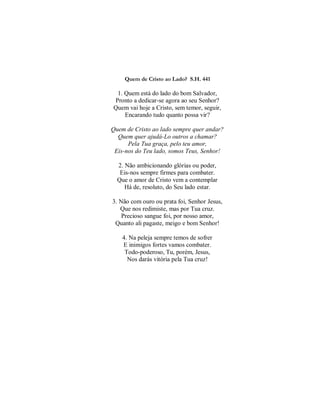 Quem de Cristo ao Lado? S.H. 441
1. Quem está do lado do bom Salvador,
Pronto a dedicar-se agora ao seu Senhor?
Quem vai hoje a Cristo, sem temor, seguir,
Encarando tudo quanto possa vir?
Quem de Cristo ao lado sempre quer andar?
Quem quer ajudá-Lo outros a chamar?
Pela Tua graça, pelo teu amor,
Eis-nos do Teu lado, somos Teus, Senhor!
2. Não ambicionando glórias ou poder,
Eis-nos sempre firmes para combater.
Que o amor de Cristo vem a contemplar
Há de, resoluto, do Seu lado estar.
3. Não com ouro ou prata foi, Senhor Jesus,
Que nos redimiste, mas por Tua cruz.
Precioso sangue foi, por nosso amor,
Quanto ali pagaste, meigo e bom Senhor!
4. Na peleja sempre temos de sofrer
E inimigos fortes vamos combater.
Todo-poderoso, Tu, porém, Jesus,
Nos darás vitória pela Tua cruz!
 