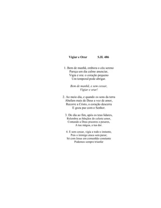 Vigiar e Orar S.H. 486
1. Bem de manhã, embora o céu sereno
Pareça um dia calmo anunciar,
Vigia e ora: o coração pequeno
Um temporal pode abrigar.
Bem de manhã, e sem cessar,
Vigiar e orar!
2. Ao meio-dia, e quando os sons da terra
Abafam mais de Deus a voz de amor,
Recorre a Cristo, o coração descerra
E goza paz com o Senhor.
3. Do dia ao fim, após os teus lidares,
Relembra as bênçãos do celeste amor,
Contando a Deus prazeres e pesares,
A tua mágoa, a tua dor.
4. E sem cessar, vigia a todo o instante,
Pois o inimigo ataca sem parar;
Só com Jesus em comunhão constante
Podemos sempre triunfar
 