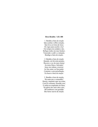 Hora Bendita S.H. 488
1. Bendita a hora de oração
Que acalma o aflito coração,
Que leva ao trono de Jesus
Os rogos para auxílio e luz!
Em tempos de cuidado e dor,
Refúgio tenho em meu Senhor;
Vencendo o ardil e a tentação,
Bendigo a hora de oração.
2. Bendita a hora de oração
Quando, em fervente petição,
Recorre a voz do meu clamor
Ao terno Deus e Salvador!
Jesus me ordena a recorrer
Ao Seu amor, ao Seu poder.
Contente e sem perturbação,
Eu busco a hora de oração.
3. Bendita a hora de oração,
De santa paz e comunhão!
Desejo, enquanto aqui me achar,
Com fé constante, humilde orar;
E enfim no resplendor de Deus,
Na glória dos mais altos céus,
Me lembrarei com gratidão
Das horas suaves de oração.
 