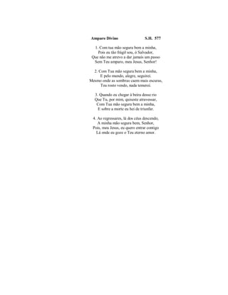 Amparo Divino S.H. 577
1. Com tua mão segura bem a minha,
Pois eu tão frágil sou, ó Salvador,
Que não me atrevo a dar jamais um passo
Sem Teu amparo, meu Jesus, Senhor!
2. Com Tua mão segura bem a minha,
E pelo mundo, alegre, seguirei.
Mesmo onde as sombras caem mais escuras,
Teu rosto vendo, nada temerei.
3. Quando eu chegar à beira desse rio
Que Tu, por mim, quiseste atravessar,
Com Tua mão segura bem a minha,
E sobre a morte eu hei de triunfar.
4. Ao regressares, lá dos céus descendo,
A minha mão segura bem, Senhor,
Pois, meu Jesus, eu quero entrar contigo
Lá onde eu goze o Teu eterno amor.
 